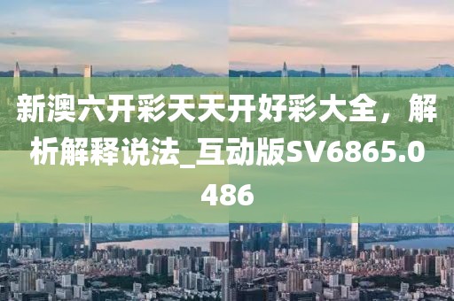 新澳六开彩天天开好彩大全，解析解释说法_互动版SV6865.0486