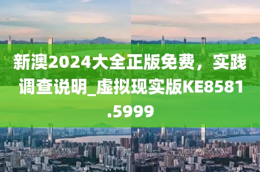 新澳2024大全正版免费，实践调查说明_虚拟现实版KE8581.5999