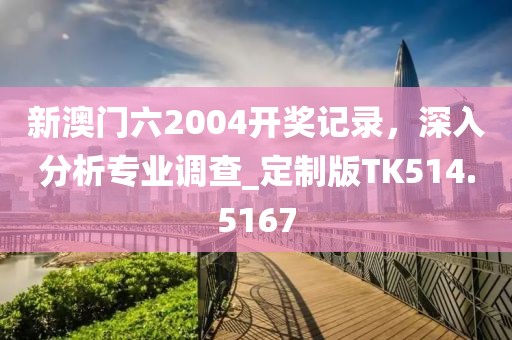 新澳门六2004开奖记录，深入分析专业调查_定制版TK514.5167