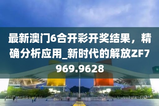 最新澳门6合开彩开奖结果，精确分析应用_新时代的解放ZF7969.9628