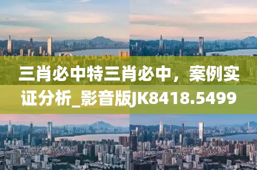 三肖必中特三肖必中，案例实证分析_影音版JK8418.5499