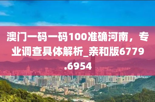 澳门一码一码100准确河南，专业调查具体解析_亲和版6779.6954