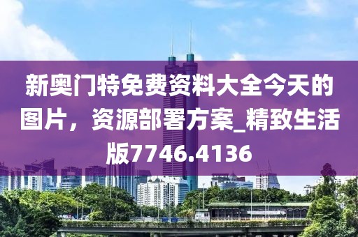 新奥门特免费资料大全今天的图片，资源部署方案_精致生活版7746.4136