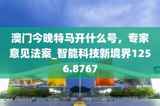 澳门今晚特马开什么号，专家意见法案_智能科技新境界1256.8767