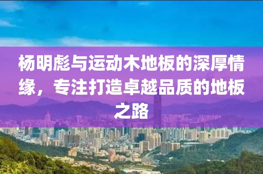 杨明彪与运动木地板的深厚情缘，专注打造卓越品质的地板之路