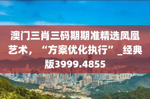 澳门三肖三码期期准精选凤凰艺术，“方案优化执行”_经典版3999.4855