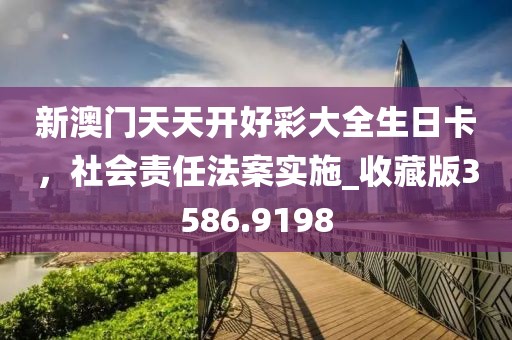 新澳门天天开好彩大全生日卡，社会责任法案实施_收藏版3586.9198