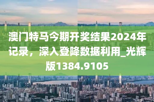 澳门特马今期开奖结果2024年记录，深入登降数据利用_光辉版1384.9105