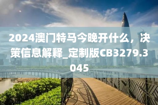 2024澳门特马今晚开什么，决策信息解释_定制版CB3279.3045