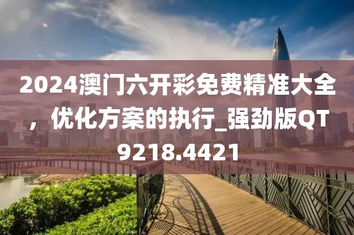 2024澳门六开彩免费精准大全，优化方案的执行_强劲版QT9218.4421