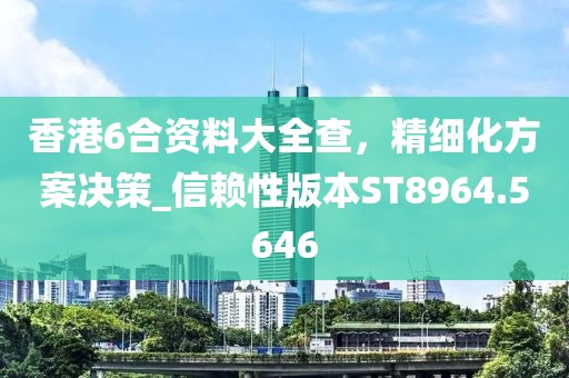 香港6合资料大全查，精细化方案决策_信赖性版本ST8964.5646