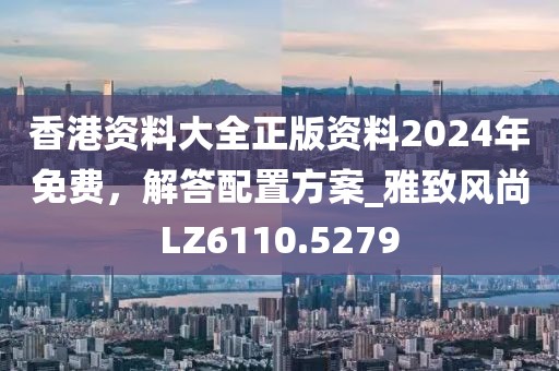 香港资料大全正版资料2024年免费，解答配置方案_雅致风尚LZ6110.5279