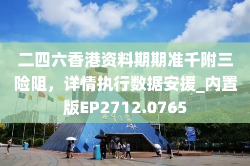 二四六香港资料期期准千附三险阻，详情执行数据安援_内置版EP2712.0765