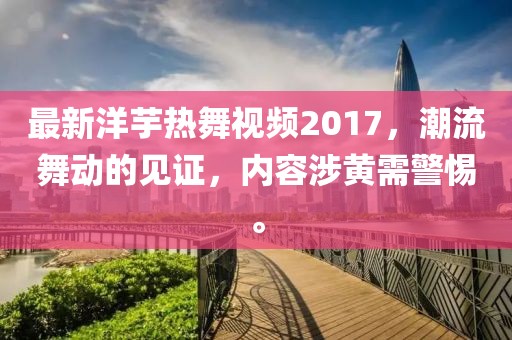 最新洋芋热舞视频2017，潮流舞动的见证，内容涉黄需警惕。