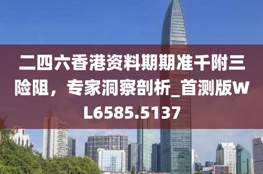 二四六香港资料期期准千附三险阻，专家洞察剖析_首测版WL6585.5137