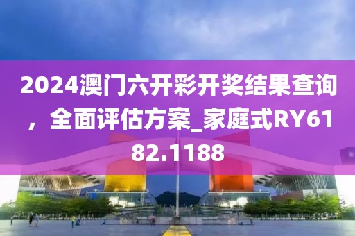 2024澳门六开彩开奖结果查询，全面评估方案_家庭式RY6182.1188