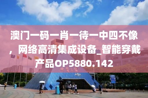 澳门一码一肖一待一中四不像，网络高清集成设备_智能穿戴产品OP5880.142