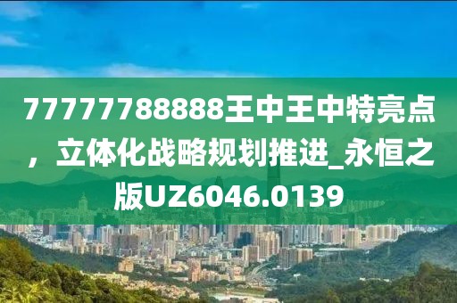 77777788888王中王中特亮点，立体化战略规划推进_永恒之版UZ6046.0139