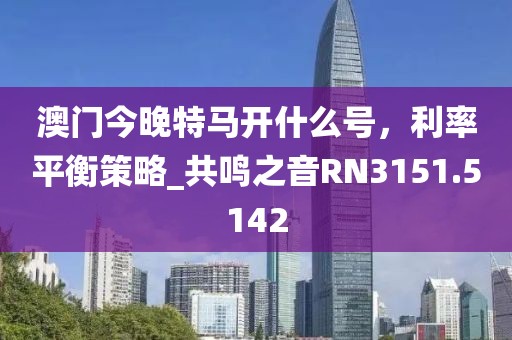 澳门今晚特马开什么号，利率平衡策略_共鸣之音RN3151.5142