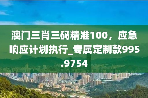 澳门三肖三码精准100，应急响应计划执行_专属定制款995.9754