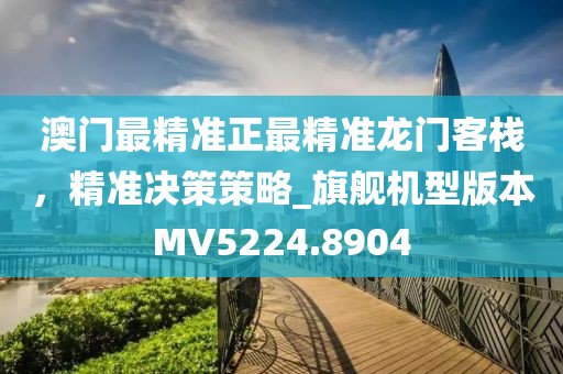 澳门最精准正最精准龙门客栈，精准决策策略_旗舰机型版本MV5224.8904