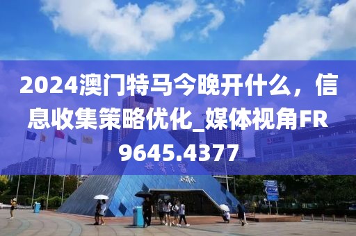 2024澳门特马今晚开什么，信息收集策略优化_媒体视角FR9645.4377