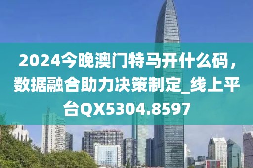 2024今晚澳门特马开什么码，数据融合助力决策制定_线上平台QX5304.8597