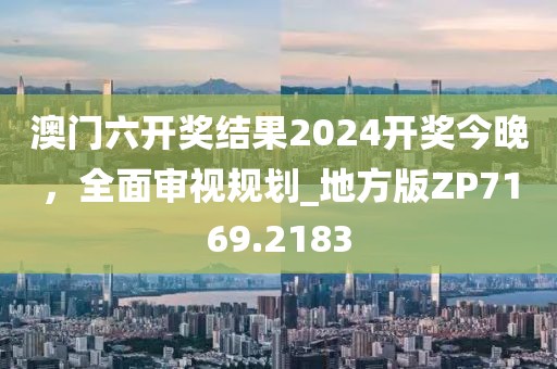 澳门六开奖结果2024开奖今晚，全面审视规划_地方版ZP7169.2183