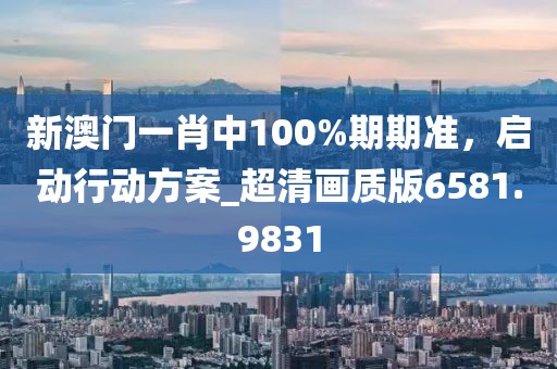 新澳门一肖中100%期期准，启动行动方案_超清画质版6581.9831