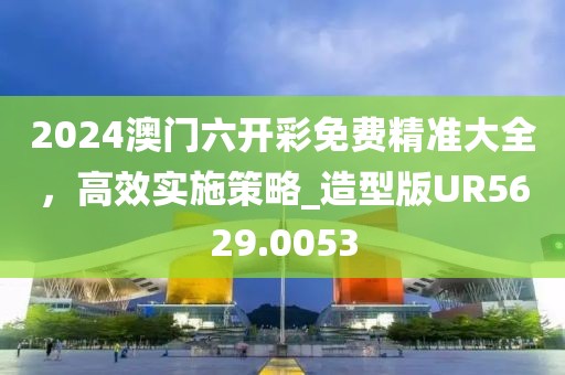 2024澳门六开彩免费精准大全，高效实施策略_造型版UR5629.0053