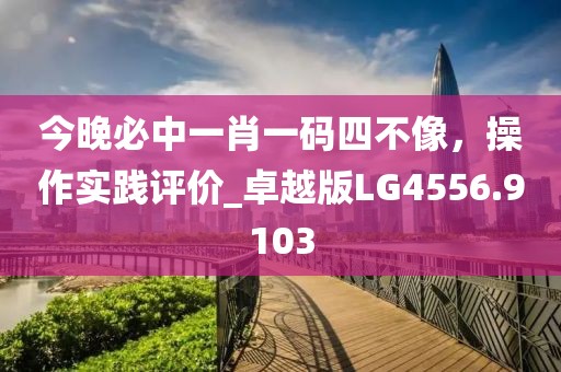 今晚必中一肖一码四不像，操作实践评价_卓越版LG4556.9103