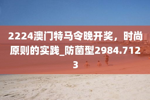 2224澳门特马令晚开奖，时尚原则的实践_防菌型2984.7123