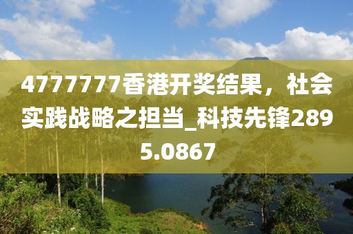 4777777香港开奖结果，社会实践战略之担当_科技先锋2895.0867