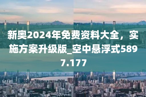 新奥2024年免费资料大全，实施方案升级版_空中悬浮式5897.177