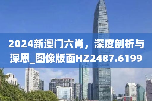 2024新澳门六肖，深度剖析与深思_图像版面HZ2487.6199