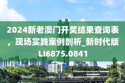 2024新老澳门开奖结果查询表，现场实践案例剖析_新时代版LI6875.0841