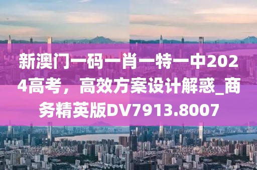 新澳门一码一肖一特一中2024高考，高效方案设计解惑_商务精英版DV7913.8007