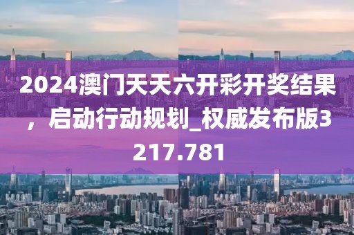 2024澳门天天六开彩开奖结果，启动行动规划_权威发布版3217.781