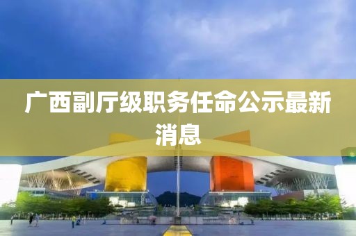 广西副厅级职务任命公示最新消息