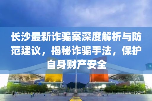 长沙最新诈骗案深度解析与防范建议，揭秘诈骗手法，保护自身财产安全