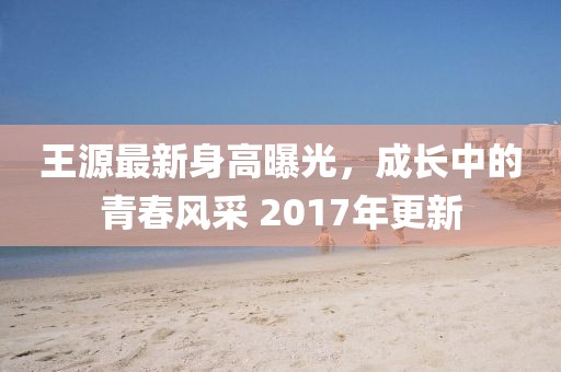 王源最新身高曝光，成长中的青春风采 2017年更新