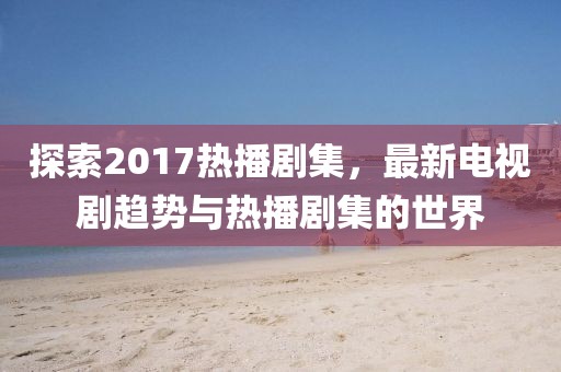 探索2017热播剧集，最新电视剧趋势与热播剧集的世界