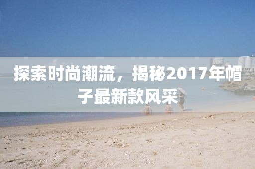 探索时尚潮流，揭秘2017年帽子最新款风采