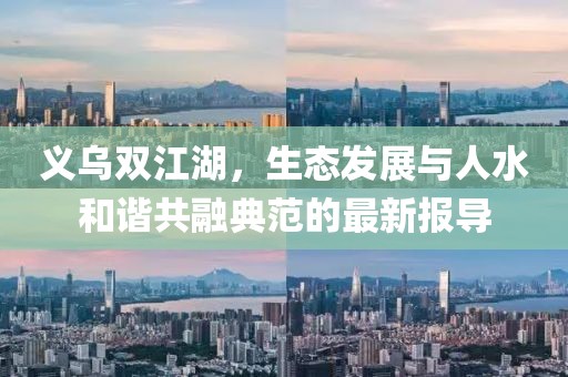 义乌双江湖，生态发展与人水和谐共融典范的最新报导