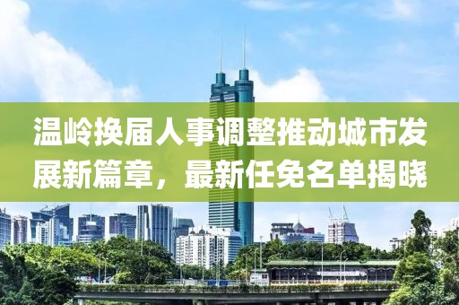 温岭换届人事调整推动城市发展新篇章，最新任免名单揭晓