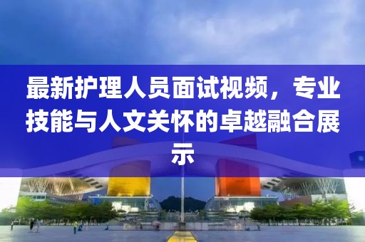 最新护理人员面试视频，专业技能与人文关怀的卓越融合展示