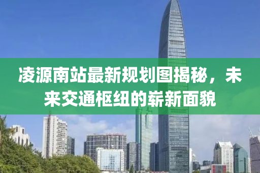 凌源南站最新规划图揭秘，未来交通枢纽的崭新面貌