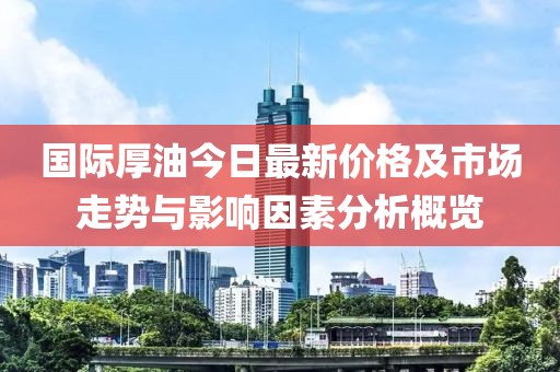 国际厚油今日最新价格及市场走势与影响因素分析概览