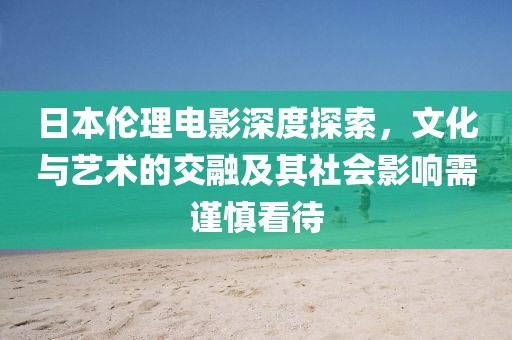 日本伦理电影深度探索，文化与艺术的交融及其社会影响需谨慎看待