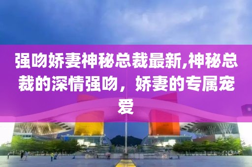 强吻娇妻神秘总裁最新,神秘总裁的深情强吻，娇妻的专属宠爱